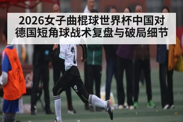 2026女子曲棍球世界杯中国对德国短角球战术复盘与破局细节